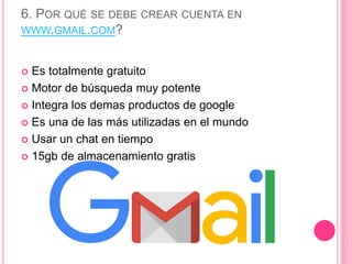 6. POR QUÉ SE DEBE CREAR CUENTA EN
WWW.GMAIL.COM?
 Es totalmente gratuito
 Motor de búsqueda muy potente
 Integra los demas productos de google
 Es una de las más utilizadas en el mundo
 Usar un chat en tiempo
 15gb de almacenamiento gratis
 