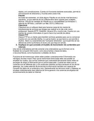 rápida y sin complicaciones. Cuenta con funciones bastante avanzadas, permite la
sincronización de directorios y muchas otras cosas más.
Filezilla
De todas las existentes, sin duda alguna Filezilla es una de las más famosas y
populares, ya que además de ser software libre tiene soporte para múltiples
idiomas. Otra de las ventajas de Filezilla es su compatibilidad con Windows 7,
además de XP/Vista, y también con Mac OS X y GNU/Linux.
Cyberduck
Cyberduck es un software ideal para hacerse cargo de los cientos de
transferencias de archivos que tengas que realizar en tu día a día como
profesional. Soporta SFTP, WebDAV, Amazon S3 y mucho más. Cuenta con una
interfaz de usuario minimalista, lo que lo hace muy sencillo de utilizar.
Classic FTP
Classic FTP es un cliente para transferir archivos gratuitos para uso no comercial.
Cuenta con una sencilla interfaz, lo cual es bueno, ya que hace su uso sencillo e
intuitivo. Adoro su característica de “Comparar directorios”, que te permite ver las
diferencias entre tus ficheros en local y los que haya en remoto.
3. Explique en qué consiste el modelo de transmisión de contenidos por
internet.
Una red de ordenadores permite conectar a los ordenadores que la forman con la
finalidad de compartir información, como documentos o bases de datos,
o recursos físicos, como impresoras o unidades de disco.
Funciona de tal manera que varias redes pueden conectarse entre S formando una
red lógica de área mayor. Para que la transmisión entre todas ellas sea posible se
emplean los routers, que son los sistemas que conectando físicamente varias redes se
encargan de dirigir la información por el camino adecuado. Cuando las redes que se
conectan son de diferente tipo y con protocolos distintos se hace necesario el uso de los
gateways, los cuales además de encaminar la información también son capaces de
convertir los datos de un protocolo a otro. Generalmente los términos router y Gateway se
emplean indistintamente para referirse de forma general a los sistemas encargados del
encaminamiento de datos en Internet.
 