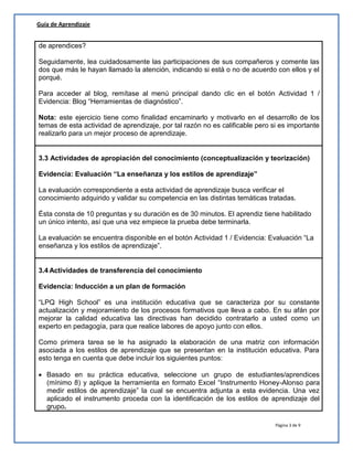Página 3 de 9
Guía de Aprendizaje
de aprendices?
Seguidamente, lea cuidadosamente las participaciones de sus compañeros y comente las
dos que más le hayan llamado la atención, indicando si está o no de acuerdo con ellos y el
porqué.
Para acceder al blog, remítase al menú principal dando clic en el botón Actividad 1 /
Evidencia: Blog “Herramientas de diagnóstico”.
Nota: este ejercicio tiene como finalidad encaminarlo y motivarlo en el desarrollo de los
temas de esta actividad de aprendizaje, por tal razón no es calificable pero si es importante
realizarlo para un mejor proceso de aprendizaje.
3.3 Actividades de apropiación del conocimiento (conceptualización y teorización)
Evidencia: Evaluación “La enseñanza y los estilos de aprendizaje”
La evaluación correspondiente a esta actividad de aprendizaje busca verificar el
conocimiento adquirido y validar su competencia en las distintas temáticas tratadas.
Ésta consta de 10 preguntas y su duración es de 30 minutos. El aprendiz tiene habilitado
un único intento, así que una vez empiece la prueba debe terminarla.
La evaluación se encuentra disponible en el botón Actividad 1 / Evidencia: Evaluación “La
enseñanza y los estilos de aprendizaje”.
3.4 Actividades de transferencia del conocimiento
Evidencia: Inducción a un plan de formación
“LPQ High School” es una institución educativa que se caracteriza por su constante
actualización y mejoramiento de los procesos formativos que lleva a cabo. En su afán por
mejorar la calidad educativa las directivas han decidido contratarlo a usted como un
experto en pedagogía, para que realice labores de apoyo junto con ellos.
Como primera tarea se le ha asignado la elaboración de una matriz con información
asociada a los estilos de aprendizaje que se presentan en la institución educativa. Para
esto tenga en cuenta que debe incluir los siguientes puntos:
 Basado en su práctica educativa, seleccione un grupo de estudiantes/aprendices
(mínimo 8) y aplique la herramienta en formato Excel “Instrumento Honey-Alonso para
medir estilos de aprendizaje” la cual se encuentra adjunta a esta evidencia. Una vez
aplicado el instrumento proceda con la identificación de los estilos de aprendizaje del
grupo.
 