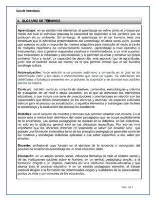 Página 5 de 9
Guía de Aprendizaje
4. GLOSARIO DE TÉRMINOS
Aprendizaje: en su sentido más elemental, el aprendizaje se define como el proceso por
medio del cual el individuo adquiere la capacidad de responder a los cambios que se
producen en su ambiente. Sin embargo, el aprendizaje en el ser humano tiene una
dimensión que lo diferencia profundamente del aprendizaje en otros seres vivos, puesto
que aprende no solo a responder de manera adaptativa para manipular el medio a través
de múltiples repertorios de comportamiento rutinario, (aprendizaje a nivel operativo o
instrumental), sino a generar respuestas creativas y transformadoras, a un nivel superior,
que trascienden lo inmediato y circunstancial, y le permiten re-crear y construir su propio
ambiente físico y social. La capacidad de desarrollar este segundo tipo de aprendizaje,
junto con el carácter social del mismo, es lo que permite afirmar que el ser humano
construye cultura.
Autoevaluación: hace relación a un proceso autónomo y consiente en el cual se da
determinado valor a las ideas o conocimientos que tiene un sujeto. Se establecen las
debilidades y fortalezas presentes en un proceso de cognición y se abordan sus posibles
planes de mejora.
Currículo: del latín currículo, conjunto de objetivos, contenidos, metodologías y criterios
de evaluación de un nivel o etapa educativo, en el que se concretan las intenciones
educativas, y que incluye una serie de prescripciones y orientaciones en relación con las
capacidades que deben desarrollarse en los alumnos y alumnas, los aspectos culturales
básicos para el proceso de socialización, y aquellos elementos y estrategias que faciliten
el aprendizaje y la evaluación del proceso de enseñanza.
Didáctica: es el conjunto de métodos y técnicas que permiten enseñar con eficacia. Es el
sector más o menos bien delimitado del saber pedagógico que se ocupa explícitamente
de la enseñanza. Las teorías pedagógicas se realizan en la didáctica, en las didácticas,
no solo en la didáctica general sino en las didácticas específicas. Por eso es muy
importante que los docentes dominen no solamente el saber por enseñar sino que
posean una formación sistemática tanto de los principios pedagógicos generales como de
los modelos y estrategias didácticas aplicadas a ese saber específico, a ese saber por
enseñar.
Docente: profesional cuya función es el ejercicio de la docencia o conducción del
proceso de enseñanza-aprendizaje en un nivel educativo dado.
Educación: en un amplio sentido social, influencia formativa de todo el sistema social y
de las instituciones sociales sobre el hombre, en un sentido pedagógico amplio, a la
formación dirigida a un objetivo, realizada por una institución docente-educativa y que
abarca todo el proceso educativo; y en un sentido pedagógico estrecho, al trabajo
especial dirigido a la formación de determinados rasgos y cualidades de la personalidad,
puntos de vista y convicciones de los educandos.
 