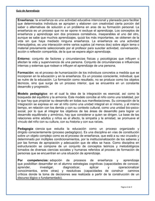Página 6 de 9
Guía de Aprendizaje
Enseñanza: la enseñanza es una actividad educativa intencional y planeada para facilitar
que determinados individuos se apropien y elaboren con creatividad cierta porción del
saber o alternativas de solución a un problema en aras de su formación personal. La
enseñanza es un proceso que no se opone ni excluye el aprendizaje. Los conceptos de
enseñanza y aprendizaje son dos procesos correlativos, inseparables el uno del otro,
aunque se sabe que muchos aprendizajes, quizá los más importantes, se obtienen de la
vida sin que haya mediado ninguna enseñanza. La enseñanza es una actividad
intersubjetiva, es una interacción entre varios sujetos (al menos dos) sobre algún tema o
material previamente seleccionado por el profesor para suscitar actividad, conversación,
acción o reflexión compartida, de la que se espera algún aprendizaje.
Entorno: conjunto de factores y circunstancias físicas y psicológicas que influyen o
afectan la vida y supervivencia de una persona. Conjunto de circunstancias e influencias
internas y externas que rodean e influyen el aprendizaje de una persona.
Formación: es el proceso de humanización de los individuos concretos a medida que se
incorporan en la educación y en la enseñanza. Es un proceso consciente, individual, que
se nutre de la educación. La formación como resultado, no se produce como los objetos
técnicos, sino que surge de un proceso interior, que se encuentra en un constante
desarrollo y progresión.
Modelo pedagógico: en el cual la idea de la integración es esencial, así como la
búsqueda del equilibrio y la armonía. Este modelo concibe al niño como una totalidad, por
lo que hay que propiciar su desarrollo en todas sus manifestaciones. Su concepción de la
integración se expresa en ver al niño como una unidad integral en sí mismo, y al mismo
tiempo, en relación con los demás y con su contexto cultural, como una unidad bio-psico-
social, por lo que al integrar los objetivos de las áreas de desarrollo para lograr un
desarrollo equilibrado y armónico, hay que considerar a quien se dirigen. La base de las
relaciones entre adultos y niños es el afecto, la simpatía y la amistad, se promueve el
vínculo del niño con su cultura, con su historia y con sus raíces.
Pedagogía: ciencia que estudia la educación como un proceso organizado y
dirigido conscientemente (proceso pedagógico). Es una disciplina en vías de constitución
sobre un objeto complejo como es el proceso de enseñanza, que está a su vez cruzado y
determinado por múltiples condicionamientos, por la institucionalización de los saberes y
por las formas de apropiación y adecuación que de ellos se hace. Como disciplina en
estructuración se compone de un conjunto de conceptos teóricos y metodológicos
tomados de diversas ciencias sociales y humanas referidos al proceso de formación de
personas que se encuentran en una situación de aprendizaje.
Por competencias: adopción de procesos de enseñanza y aprendizaje
que posibilitan desarrollar en el alumno estrategias cognitivas (capacidades de conocer,
aprender, investigar, diagnosticar, aplicar y operacionalizar
conocimientos, entre otras) y resolutivas (capacidades de construir caminos
críticos donde la toma de decisiones sea realizada a partir de la construcción de un
discurso lógico o fundamentado).
 