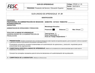 GUÍA DE APRENDIZAJE Código: FPESF-4.1-16
Fecha: 25/07/2014
PROCESO: Prestación del Servicio / Educación Superior Versión: 3.3
GUÍA UNIDAD DE APRENDIZAJE Nº. 01
IDENTIFICACIÓN
PROGRAMA:
PROFESIONAL EN ADMINISTRACIÓN DE NEGOCIOS
INTERNACIONALES.
SEMESTRE: OCTAVO TRIMESTRE: _________
ASIGNATURA:
ADMINISTRACION DE OPERACIONES Y PRODUCCION
Metodología Educativa:
Presencial: Distancia: Mod. Virtual:
TITULO DE LA UNIDAD DE APRENDIZAJE:
GENERALIDADES DE LA ADMINISTRACIÓN DE
PRODUCCIÓN
Total de Horas: 15
Horas Presenciales: 8
Horas de Trabajo Independiente: 7
1. PRESENTACIÓN: (Contiene una descripción corta y concreta del contenido de la unidad, responde a las siguientes preguntas: ¿qué se va aprender? ¿Cómo se va aprender?
y ¿para qué se aprende en función personal y de la proyección social según el PPA?)
El estudiante conocerá los conceptos fundamentales en la administración de operaciones y producción, importantes para la
productividad de las organizaciones.
2. COMPETENCIA ESPECÍFICA UNIDAD DE APRENDIZAJE: (Referido con la competencia de la unidad de aprendizaje según el cuadro matriz de
competencias y el Microcurrículo)
Conocer los conceptos necesarios para la toma de decisiones en la administración de la producción.
3. COMPETENCIA DE LA ASIGNATURA: (Referida en el Microcurrículo)
 