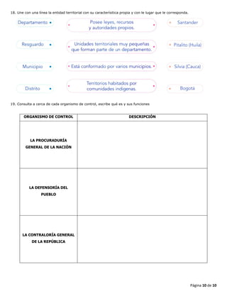 Página 10 de 10
18. Une con una línea la entidad territorial con su caracterísitica propia y con le lugar que le corresponda.
19. Consulta a cerca de cada organismo de control, escribe qué es y sus funciones
ORGANISMO DE CONTROL DESCRIPCIÓN
LA PROCURADURÍA
GENERAL DE LA NACIÓN
LA DEFENSORÍA DEL
PUEBLO
LA CONTRALORÍA GENERAL
DE LA REPÚBLICA
 