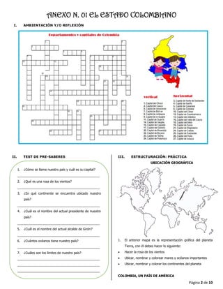 Página 2 de 10
ANEXO N. 01 EL ESTADO COLOMBIANO
I. AMBIENTACIÓN Y/O REFLEXIÓN
II. TEST DE PRE-SABERES III. ESTRUCTURACIÓN: PRÁCTICA
UBICACIÓN GEOGRÁFICA
1. El anterior mapa es la representación gráfica del planeta
Tierra, con él debes hacer lo siguiente:
• Hacer la rosa de los vientos
• Ubicar, nombrar y colorear mares y océanos importantes
• Ubicar, nombrar y colorar los continentes del planeta
COLOMBIA, UN PAÍS DE AMÉRICA
1. ¿Cómo se llama nuestro país y cuál es su capital?
______________________________________________
2. ¿Qué es una rosa de los vientos?
______________________________________________
3. ¿En qué continente se encuentra ubicado nuestro
país?
______________________________________________
4. ¿Cuál es el nombre del actual presidente de nuestro
país?
______________________________________________
5. ¿Cuál es el nombre del actual alcalde de Girón?
______________________________________________
6. ¿Cuántos océanos tiene nuestro país?
______________________________________________
7. ¿Cuáles son los límites de nuestro país?
______________________________________________
______________________________________________
______________________________________________
 