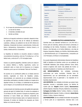Página 3 de 10
2. En el mapa del subcontinente suramericano ubica
• La rosa de los vientos
• A Colombia y bordéalo de azul
• Escribe sus límites
América es el segundo continente en extensión, después de Asia.
Su superficie es de poco más de 42 millones de kilómetros
cuadrados y alberga una población de más de 650 millones de
habitantes. Comprende tres áreas o subcontinentes: América del
Norte o Norteamérica, Centroamérica o América Central y el
Caribe y América del Sur o Suramérica.
La República de Colombia se encuentra ubicada al extremo
noroccidental de Suramérica, entre los 4° de latitud sur y 12° de
latitud norte, y entre los 67° y 79° de longitud oeste.
Gracias a su posición geográfica, Colombia cuenta con costas en
los océanos Atlántico y Pacífico. Igualmente, cuenta con
jurisdicción sobre un tramo del río Amazonas en el trapecio
Amazónico, por lo que se le ha llamado "Patria de Tres Mares".
De acuerdo con su constitución política es un Estado social de
derecho, organizado en forma de República unitaria,
descentralizada, con autonomía de sus entidades territoriales,
democrática, participativa y pluralista, fundada en el respeto de la
dignidad humana, en el trabajo y la solidaridad de las personas
que la integran y en la prevalencia del interés general.
La denominación de Colombia proviene del apellido del explorador
genovés del siglo XV Cristóbal Colón. El nombre fue adoptado el
15 de febrero de 1819, durante el Congreso de Angostura, para
denominar al nuevo Estado que entonces comprendía los
territorios de la Nueva Granada, Quito y la Capitanía General de
Venezuela. El nombre de Colombia fue propuesto por Simón
Bolívar en la Carta de Jamaica.
DIVISIÓN POLÍTICO ADMINSITRATIVA
Colombia tiene una extensión territorial de 1.141.748 Km2 y
forman parte de Colombia, además del territorio continental, el
archipiélago de San Andrés, Providencia y Santa Catalina, el
Rosario y San Bernardo, en el Caribe (Atlántico); y las islas de
Gorgona, Gorgonilla y Malpelo, en el Pacífico. Está dividida político
y administrativamente por 32 Departamentos, compuestos por
1101 Municipios y 20 Áreas no municipalizadas.
De acuerdo Departamento Administrativo Nacional de Estadística
DANE la República de Colombia cuenta con una población de
45.500.000 Habitantes (2da entrega preliminar Censo 2018),
siendo la trigésima (30) nación más poblada del mundo. La
densidad de población en Colombia es de 39,85 hab./km².
LOS DEPARTAMENTOS. Son entidades territoriales
conformadas por varios municipios. Colombia tiene 32
departamentos, que son administrados por las autoridades
departamentales como el gobernador y los diputados de la
Asamblea departamental.
LOS DISTRITOS. Son entidades territoriales que poseen leyes
especiales, recursos y autoridades propios. Los distritos de
nuestro país son: Bogotá (Distrito Capital), Buenaventura
(Distrito Especial, Industrial, Portuario, Biodiverso y Ecoturístico),
Cartagena de Indias (Distrito Turístico, Histórico y Cultural),
Riohacha (Distrito Especial, Turístico, y Cultural) y Santa Marta
(Distrito Turístico, Cultural e Histórico).
LOS MUNICIPIOS. Son las unidades territoriales más pequeñas
y forman parte de un departamento. Colombia tiene 1.101
 