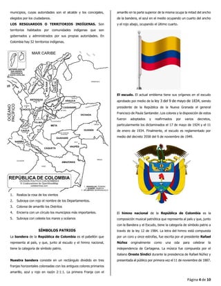 Página 4 de 10
municipios, cuyas autoridades son el alcalde y los concejales,
elegidos por los ciudadanos.
LOS RESGUARDOS O TERRITORIOS INDÍGENAS. Son
territorios habitados por comunidades indígenas que son
gobernados y administrados por sus propias autoridades. En
Colombia hay 52 territorios indígenas.
1. Realiza la rosa de los vientos
2. Subraya con rojo el nombre de los Departamentos.
3. Colorea de amarillo los Distritos
4. Encierra con un círculo los municipios más importantes.
5. Subraya con celeste los mares y océanos
SÍMBOLOS PATRIOS
La bandera de la República de Colombia es el pabellón que
representa al país, y que, junto al escudo y el himno nacional,
tiene la categoría de símbolo patrio.
Nuestra bandera consiste en un rectángulo dividido en tres
franjas horizontales coloreadas con los antiguos colores primarios
amarillo, azul y rojo en razón 2:1:1. La primera Franja con el
amarillo en la parte superior de la misma ocupa la mitad del ancho
de la bandera, el azul en el medio ocupando un cuarto del ancho
y el rojo abajo, ocupando el último cuarto.
El escudo. El actual emblema tiene sus orígenes en el escudo
aprobado por medio de la ley 3 del 9 de mayo de 1834, siendo
presidente de la República de la Nueva Granada el general
Francisco de Paula Santander. Los colores y la disposición de estos
fueron adoptados y reafirmados por varios decretos,
particularmente los dictaminados el 17 de mayo de 1924 y el 11
de enero de 1934. Finalmente, el escudo es reglamentado por
medio del decreto 3558 del 9 de noviembre de 1949.
El himno nacional de la República de Colombia es la
composición musical patriótica que representa al país y que, junto
con la Bandera y el Escudo, tiene la categoría de símbolo patrio a
través de la ley 12 de 1984. La letra del himno está compuesta
por un coro y once estrofas, fue escrita por el presidente Rafael
Núñez originalmente como una oda para celebrar la
independencia de Cartagena. La música fue compuesta por el
italiano Oreste Síndici durante la presidencia de Rafael Núñez y
presentada al público por primera vez el 11 de noviembre de 1887.
 