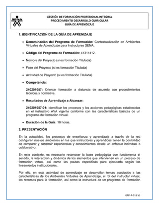 GESTIÓN DE FORMACIÓN PROFESIONAL INTEGRAL
PROCEDIMIENTO DESARROLLO CURRICULAR
GUÍA DE APRENDIZAJE
GFPI-F-019 V3
1. IDENTIFICACIÓN DE LA GUÍA DE APRENIZAJE
 Denominación del Programa de Formación: Contextualización en Ambientes
Virtuales de Aprendizaje para Instructores SENA.
 Código del Programa de Formación: 41311412.
 Nombre del Proyecto (si es formación Titulada)
 Fase del Proyecto (si es formación Titulada)
 Actividad de Proyecto (si es formación Titulada)
 Competencia:
240201057: Orientar formación a distancia de acuerdo con procedimientos
técnicos y normativa.
 Resultados de Aprendizaje a Alcanzar:
240201057-01: Identificar los procesos y las acciones pedagógicas establecidas
en el instructivo AVA vigente conforme con las características básicas de un
programa de formación virtual.
 Duración de la Guía: 10 horas.
2. PRESENTACIÓN
En la actualidad, los procesos de enseñanza y aprendizaje a través de la red
configuran nuevos ambientes en los que instructores y aprendices tienen la posibilidad
de compartir y construir experiencias y conocimientos desde un enfoque individual o
colaborativo.
En este contexto, es necesario reconocer la base pedagógica que fundamenta el
sentido, la interacción y dinámica de los elementos que intervienen en un proceso de
formación virtual, así como las pautas específicas para ejecutarla según los
lineamientos institucionales.
Por ello, en esta actividad de aprendizaje se desarrollan temas asociados a las
características de los Ambientes Virtuales de Aprendizaje, el rol del instructor virtual,
los recursos para la formación, así como la estructura de un programa de formación
 