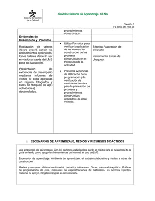 Sistema de Gestión
       de la Calidad
                                                                                           Versión 1
                                                                                  F2-6060-014 / 02-06
                                       procedimientos
                                       constructivos
Evidencias de
Desempeño y Producto
                                   •   Utiliza Formatos para
Realización de talleres                verificar la aplicación   Técnica: Valoración de
donde deberá aplicar los               de las normas de          producto
conocimientos aprendidos.              construcción de los
Estos talleres deberán ser             procesos                  Instrumento: Listas de
enviados a través del LMS              constructivos en el       chequeo.
para su evaluación.                    transcurso de la
                                       actividad
Presentación           de
                                   •   Presenta evidencias
evidencias de desempeño
                                       de Utilización de la
mediante informes de
                                       programación y la
visitas de obra apoyadas
                                       verificación de
en registro fotográfico y              cantidades de obra
listas de chequeo de la(s)             para la planeación de
actividad(es)                          procesos y
desarrolladas.                         procedimientos
                                       constructivos
                                       aplicados a la obra
                                       visitada.




      5.   ESCENARIOS DE APRENDIZAJE, MEDIOS Y RECURSOS DIDÁCTICOS

Los ambientes de aprendizaje con los cambios establecidos serán el medio para el desarrollo de la
guía teniendo como apoyo las herramientas de internet, el uso de LMS.

Escenarios de aprendizaje: Ambiente de aprendizaje, el trabajo colaborativo y visitas a obras de
construcción

Medios y recursos: Material multimedial, portátil y videobeam, Obras, cámara fotográfica, Gráficas
de programación de obra, manuales de especificaciones de materiales, las normas vigentes,
material de apoyo, Blog tecnologías en construcción.
 