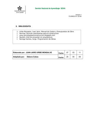 Sistema de Gestión
    de la Calidad
                                                                                 Versión 1
                                                                        F2-6060-014 / 02-06




   6. BIBLIOGRAFÍA


    1.   Uribe Monsalve, Juan Jairo. Manual de Costos y Presupuestos de Obra
    2.   Normas Técnicas colombianas para la construcción
    3.   www.tecnologiasenconstruccion.blogspot.com
    4.   Neufert, Arte de proyectar en arquitectura.
    5.   Noriega Santos, Jorge. Programación de Obras




Elaborada por: JUAN JAIRO URIBE MONSALVE                 Fecha     07        03        11

Adaptada por:         Débora Cobos                       Fecha     25        04        09
 
