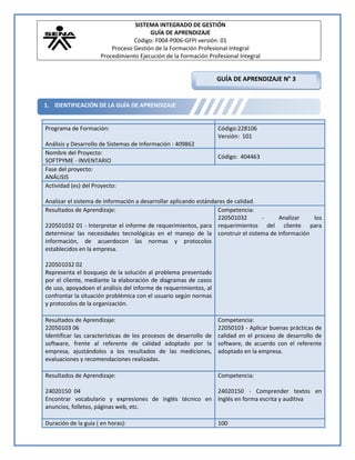 SISTEMA INTEGRADO DE GESTIÓN
                                       GUÍA DE APRENDIZAJE
                                 Código: F004-P006-GFPI versión: 01
                         Proceso Gestión de la Formación Profesional Integral
                     Procedimiento Ejecución de la Formación Profesional Integral


                                                                   GUÍA DE APRENDIZAJE N° 3


1. IDENTIFICACIÓN DE LA GUÍA DE APRENDIZAJE


Programa de Formación:                                             Código:228106
                                                                   Versión: 101
Análisis y Desarrollo de Sistemas de Información : 409862
Nombre del Proyecto:
                                                                   Código: 404463
SOFTPYME - INVENTARIO
Fase del proyecto:
ANÁLISIS
Actividad (es) del Proyecto:

Analizar el sistema de información a desarrollar aplicando estándares de calidad.
Resultados de Aprendizaje:                                        Competencia:
                                                                  220501032       - Analizar   los
220501032 01 - Interpretar el informe de requerimientos, para requerimientos del cliente para
determinar las necesidades tecnológicas en el manejo de la construir el sistema de información
información, de acuerdocon las normas y protocolos
establecidos en la empresa.

220501032 02
Representa el bosquejo de la solución al problema presentado
por el cliente, mediante la elaboración de diagramas de casos
de uso, apoyadoen el análisis del informe de requerimientos, al
confrontar la situación problémica con el usuario según normas
y protocolos de la organización.

Resultados de Aprendizaje:                                         Competencia:
22050103 06                                                        22050103 - Aplicar buenas prácticas de
Identificar las características de los procesos de desarrollo de   calidad en el proceso de desarrollo de
software, frente al referente de calidad adoptado por la           software, de acuerdo con el referente
empresa, ajustándolos a los resultados de las mediciones,          adoptado en la empresa.
evaluaciones y recomendaciones realizadas.

Resultados de Aprendizaje:                                         Competencia:

24020150 04                                              24020150 - Comprender textos en
Encontrar vocabulario y expresiones de inglés técnico en Inglés en forma escrita y auditiva
anuncios, folletos, páginas web, etc.

Duración de la guía ( en horas):                                   100
 