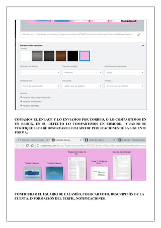 COPIAMOS EL ENLACE Y LO ENVIAMOS POR CORREO, O LO COMPARTIMOS EN
UN BLOGG, EN SU DEFECTO LO COMPARTIMOS EN EDMODO. CUANDO SE
VERIFIQUE SE DEBE OBSERVAR EL LISTADO DE PUBLICACIONES DE LA SIGUENTE
FORMA:
CONFIGURAR EL USUARIO DE CALAMÉO, COLOCAR FOTO, DESCRIPCIÓN DE LA
CUENTA, INFORMACIÓN DEL PERFIL, NOTIFICACIONES.
 