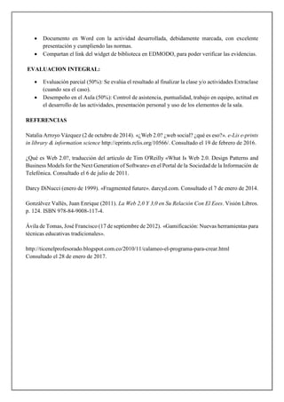  Documento en Word con la actividad desarrollada, debidamente marcada, con excelente
presentación y cumpliendo las normas.
 Compartan el link del widget de biblioteca en EDMODO, para poder verificar las evidencias.
EVALUACION INTEGRAL:
 Evaluación parcial (50%): Se evalúa el resultado al finalizar la clase y/o actividades Extraclase
(cuando sea el caso).
 Desempeño en el Aula (50%): Control de asistencia, puntualidad, trabajo en equipo, actitud en
el desarrollo de las actividades, presentación personal y uso de los elementos de la sala.
REFERENCIAS
Natalia Arroyo Vázquez (2 de octubre de 2014). «¿Web 2.0? ¿web social? ¿qué es eso?». e-Lis e-prints
in library & information science http://eprints.rclis.org/10566/. Consultado el 19 de febrero de 2016.
¿Qué es Web 2.0?, traducción del artículo de Tim O'Reilly «What Is Web 2.0. Design Patterns and
Business Models for the Next Generation of Software» en el Portal de la Sociedad de la Información de
Telefónica. Consultado el 6 de julio de 2011.
Darcy DiNucci (enero de 1999). «Fragmented future». darcyd.com. Consultado el 7 de enero de 2014.
Gonzálvez Vallés, Juan Enrique (2011). La Web 2,0 Y 3,0 en Su Relación Con El Eees. Visión Libros.
p. 124. ISBN 978-84-9008-117-4.
Ávila de Tomas, José Francisco (17 de septiembre de 2012). «Gamificación: Nuevas herramientas para
técnicas educativas tradicionales».
http://ticenelprofesorado.blogspot.com.co/2010/11/calameo-el-programa-para-crear.html
Consultado el 28 de enero de 2017.
 