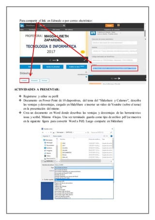Para compartir el link en Edmodo o por correo electrónico:
ACTIVIDADES A PRESENTAR:
 Registrarse y editar su perfil
 Documento en Power Point de 10 diapositivas, del tema del “Slideshare y Calameo”, describa
las ventajas y desventajas, cargado en SlideShare e insertar un video de Youtube (sobre el tema)
en la presentación del mismo.
 Crea un documento en Word donde describas las ventajas y desventajas de las herramientas
issuu y scribd. Mínimo 4 hojas. Una vez terminado guarda como tipo de archivo pdf (se muestra
en la siguiente figura para convertir Word a Pdf). Luego comparte en Slideshare
 