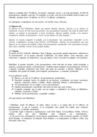 Según la compañía tiene 70 millones de usuarios mensuales activos y un total aproximado de 400 mil
presentaciones añadidas cada mes. El contenido en el sitio web casi se ha doblado desde la unión con
LinkedIn, pasando de los 10 millones en 2013 a 18 millones actualmente.
Los principales competidores de este servicio son Scribd, Issuu y Docstoc.
1.2 Zipcasts hd
En febrero de 2011 SlideShare añadió una función llamada Zipcasts. Zipcasts es un sistema de
conferencia a través de web social que permite a los presentadores transmitir una señal de audio/vídeo
mientras se conduce la presentación a través de Internet. Zipcasts también permite a los usuarios
comunicarse durante la presentación a través de una función de chat integrada.
Zipcasts no soporta compartir la pantalla con el presentador, una característica disponible en los
servicios competidores de pago como WebEx y GoToMeeting. Además, los presentadores que usan
Zipcasts no son capaces de controlar el flujo de la presentación, permitiendo a los espectadores navegar
hacia atrás y adelante a través de las propias láminas.
1.3 Clipping
En agosto de 2015, LinkedIn SlideShare lanza Clipping, que permite guardar diapositivas individuales
de presentaciones en tu propia colección (Clipboard). Se puede utilizar como marcador, para
coleccionar y organizar las diapositivas a las que quieras volver a acceder en cualquier otro momento.
SlideShare le permite descubrir y leer presentaciones sobre todo tipo de temas, desde tecnología a
negocios, pasando por diseño y entretenimiento. También puede compartir sus presentaciones favoritas
o guardar contenido profesional para leerlo más tarde sin conexión a Internet. Slideshare es la
comunidad más grande del mundo para compartir presentaciones y contenido profesional.
Con la aplicación podrá:
 Buscar y ver más de 12 millones de presentaciones profesionales.
 Descubrir contenido hecho a la medida de sus intereses y clasificado por temas: tecnología,
negocios, educación, noticias y política, diseño, marketing, finanzas y entretenimiento.
 Ver presentaciones de sus amigos y de su red profesional.
 Guardar presentaciones para leerlas más tarde sin tener que estar en línea.
 Compartir contenido que le guste con sus amigos y compañeros de trabajo en SlideShare,
LinkedIn, Facebook y Twitter.
 Disfrutar de las presentaciones en pantalla completa.
¿Por qué debería usar SlideShare?
- SlideShare recibe 60 millones de visitas únicas al mes y se cargan más de 12 millones de
presentaciones, lo que la convierte en la comunidad más grande del mundo para compartir
presentaciones y contenido profesional.
- Le permite seguir a empresas y organizaciones como Dell, Ogilvy, la Casa Blanca, Netflix, NASA y
muchas más, que usan SlideShare para compartir sus conocimientos.
- Le da acceso a los conocimientos de los mejores profesionales, como el director ejecutivo de Netflix
Reed Hastings, el cofundador de LinkedIn Reid Hoffman o el emprendedor de Sillicon Valley Guy
Kawasaki, entre otros.
 