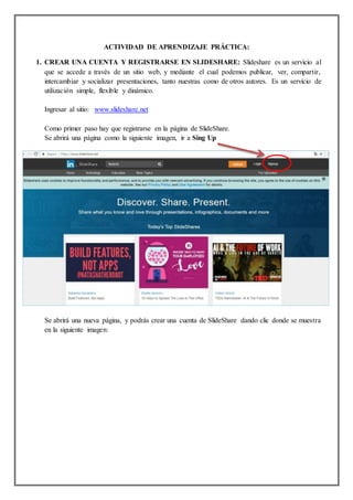 ACTIVIDAD DE APRENDIZAJE PRÁCTICA:
1. CREAR UNA CUENTA Y REGISTRARSE EN SLIDESHARE: Slideshare es un servicio al
que se accede a través de un sitio web, y mediante el cual podemos publicar, ver, compartir,
intercambiar y socializar presentaciones, tanto nuestras como de otros autores. Es un servicio de
utilización simple, flexible y dinámico.
Ingresar al sitio: www.slideshare.net
Como primer paso hay que registrarse en la página de SlideShare.
Se abrirá una página como la siguiente imagen, ir a Sing Up
Se abrirá una nueva página, y podrás crear una cuenta de SlideShare dando clic donde se muestra
en la siguiente imagen:
 