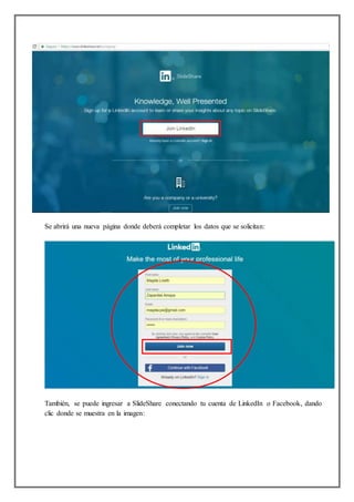 Se abrirá una nueva página donde deberá completar los datos que se solicitan:
También, se puede ingresar a SlideShare conectando tu cuenta de LinkedIn o Facebook, dando
clic donde se muestra en la imagen:
 