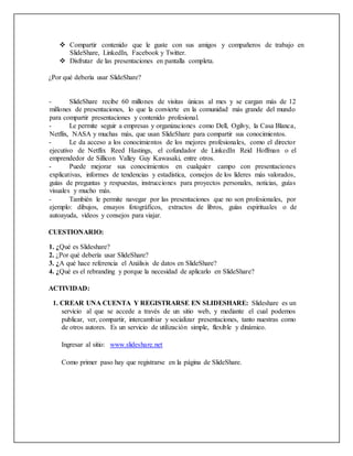  Compartir contenido que le guste con sus amigos y compañeros de trabajo en
SlideShare, LinkedIn, Facebook y Twitter.
 Disfrutar de las presentaciones en pantalla completa.
¿Por qué debería usar SlideShare?
- SlideShare recibe 60 millones de visitas únicas al mes y se cargan más de 12
millones de presentaciones, lo que la convierte en la comunidad más grande del mundo
para compartir presentaciones y contenido profesional.
- Le permite seguir a empresas y organizaciones como Dell, Ogilvy, la Casa Blanca,
Netflix, NASA y muchas más, que usan SlideShare para compartir sus conocimientos.
- Le da acceso a los conocimientos de los mejores profesionales, como el director
ejecutivo de Netflix Reed Hastings, el cofundador de LinkedIn Reid Hoffman o el
emprendedor de Sillicon Valley Guy Kawasaki, entre otros.
- Puede mejorar sus conocimientos en cualquier campo con presentaciones
explicativas, informes de tendencias y estadística, consejos de los líderes más valorados,
guías de preguntas y respuestas, instrucciones para proyectos personales, noticias, guías
visuales y mucho más.
- También le permite navegar por las presentaciones que no son profesionales, por
ejemplo: dibujos, ensayos fotográficos, extractos de libros, guías espirituales o de
autoayuda, vídeos y consejos para viajar.
CUESTIONARIO:
1. ¿Qué es Slideshare?
2. ¿Por qué debería usar SlideShare?
3. ¿A qué hace referencia el Análisis de datos en SlideShare?
4. ¿Qué es el rebranding y porque la necesidad de aplicarlo en SlideShare?
ACTIVIDAD:
1. CREAR UNA CUENTA Y REGISTRARSE EN SLIDESHARE: Slideshare es un
servicio al que se accede a través de un sitio web, y mediante el cual podemos
publicar, ver, compartir, intercambiar y socializar presentaciones, tanto nuestras como
de otros autores. Es un servicio de utilización simple, flexible y dinámico.
Ingresar al sitio: www.slideshare.net
Como primer paso hay que registrarse en la página de SlideShare.
 