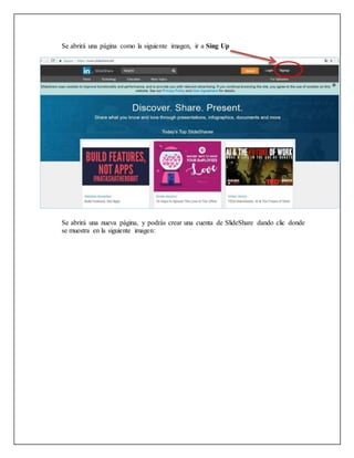 Se abrirá una nueva página, y podrás crear una cuenta de SlideShare dando clic donde
se muestra en la siguiente imagen:
Se abrirá una página como la siguiente imagen, ir a Sing Up
 