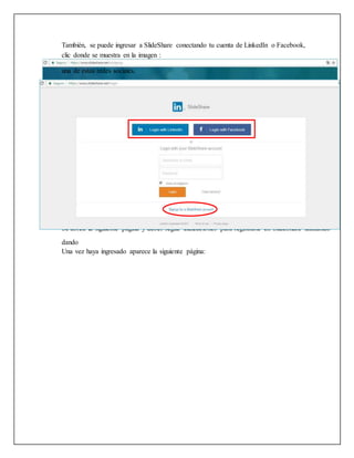 También, se puede ingresar a SlideShare conectando tu cuenta de LinkedIn o Facebook,
dando
Una vez haya ingresado aparece la siguiente página:
clic donde se muestra en la imagen :
Se abrirá la siguiente página y debes seguir indicaciones para registrarte en SlideShare utilizando
una de estas redes sociales.
 