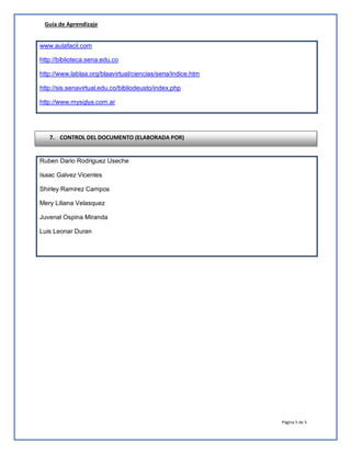 Guía de Aprendizaje
Página 5 de 5
www.aulafacil.com
http://biblioteca.sena.edu.co
http://www.lablaa.org/blaavirtual/ciencias/sena/indice.htm
http://sis.senavirtual.edu.co/bibliodeusto/index.php
http://www.mysqlya.com.ar
Ruben Dario Rodriguez Useche
Isaac Galvez Vicentes
Shirley Ramirez Campos
Mery Liliana Velasquez
Juvenal Ospina Miranda
Luis Leonar Duran
7. CONTROL DEL DOCUMENTO (ELABORADA POR)
 