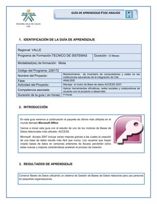 GUÍA DE APRENDIZAJE:FASE ANALISIS

N°
2

REGIONAL VALLE DEL CAUCA
CEAI

1. IDENTIFICACIÓN DE LA GUÍA DE APRENDIZAJE
Regional: VALLE
Programa de Formación:TECNICO DE SISTEMAS

Duración: 12 Meses

Modalidad(es) de formación: Mixta
Código del Programa: 228172
Nombre del Proyecto:
Fase:
Actividad del Proyecto:
Competencia asociada:
Duración de la guía ( en horas)

Mantenimiento de inventario de computadores y redes en las
instituciones educativas de la integración de Cali.
ANALISIS
Manejar el motor de Base de datos ACCESS 2007.
Aplicar herramientas ofimáticas, redes sociales y colaborativas de
acuerdo con el proyecto a desarrollar.
4 Horas

2. INTRODUCCIÓN

En esta guía veremos a continuación el paquete de oficina más utilizado en el
mundo llamado Microsoft Office:
Vamos a iniciar esta guía con el estudio de uno de los motores de Bases de
Datos relacionales más utilizado: ACCESS.
Microsoft Access 2007 incluye varias mejoras gracias a las cuales la creación
de una base de datos resulta más fácil que nunca. Los usuarios que hayan
creado bases de datos en versiones anteriores de Access percibirán cómo
estas nuevas y mejores características aceleran el proceso de creación.

3. RESULTADOS DE APRENDIZAJE

Construir Bases de Datos utilizando un sistema de Gestión de Bases de Datos relacional para uso personal
en pequeñas organizaciones.

 