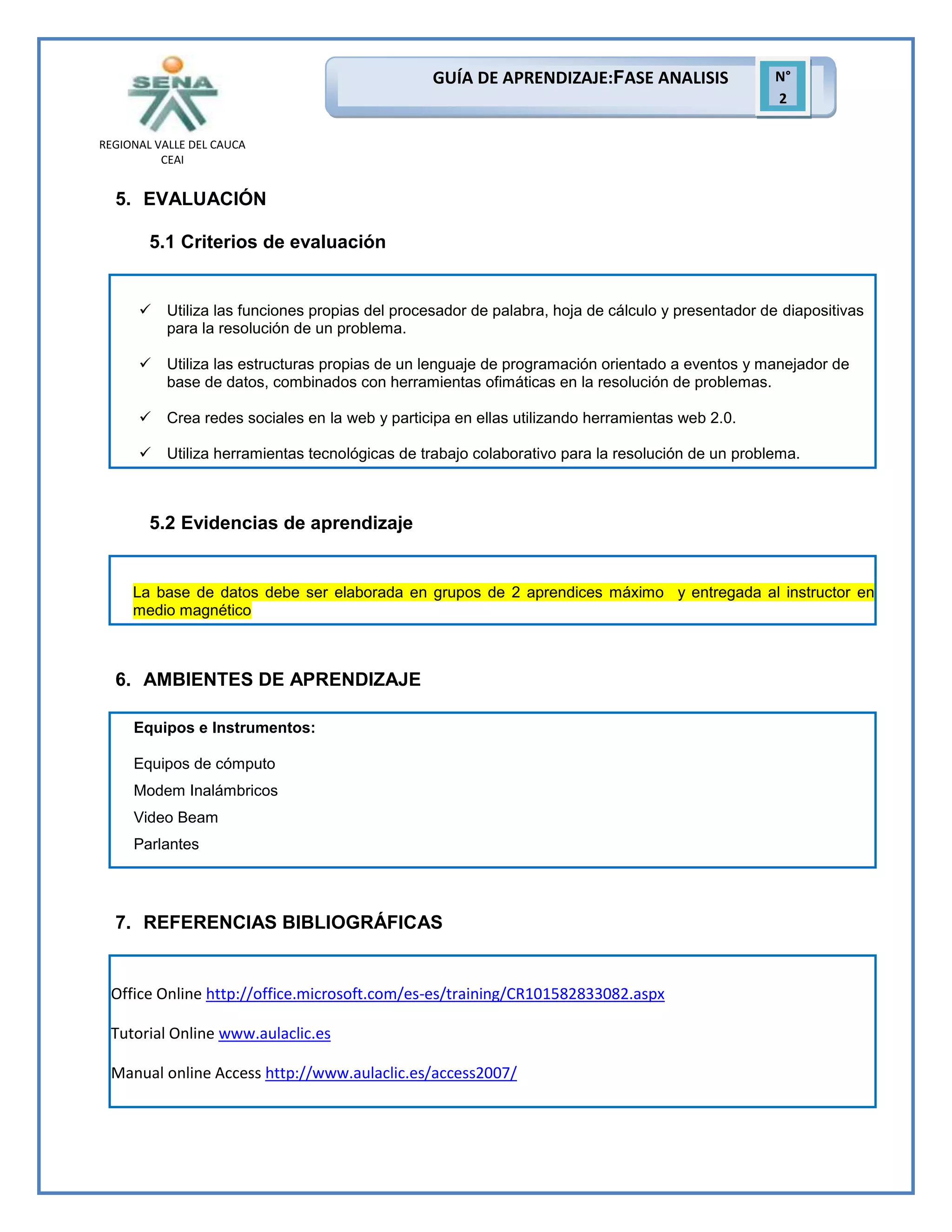 GUÍA DE APRENDIZAJE:FASE ANALISIS

N°
2

REGIONAL VALLE DEL CAUCA
CEAI

5. EVALUACIÓN
5.1 Criterios de evaluación



Utiliza las funciones propias del procesador de palabra, hoja de cálculo y presentador de diapositivas
para la resolución de un problema.



Utiliza las estructuras propias de un lenguaje de programación orientado a eventos y manejador de
base de datos, combinados con herramientas ofimáticas en la resolución de problemas.



Crea redes sociales en la web y participa en ellas utilizando herramientas web 2.0.



Utiliza herramientas tecnológicas de trabajo colaborativo para la resolución de un problema.

5.2 Evidencias de aprendizaje

La base de datos debe ser elaborada en grupos de 2 aprendices máximo y entregada al instructor en
medio magnético

6. AMBIENTES DE APRENDIZAJE
Equipos e Instrumentos:
Equipos de cómputo
Modem Inalámbricos
Video Beam
Parlantes

7. REFERENCIAS BIBLIOGRÁFICAS

Office Online http://office.microsoft.com/es-es/training/CR101582833082.aspx
Tutorial Online www.aulaclic.es
Manual online Access http://www.aulaclic.es/access2007/

 
