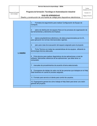 Servicio Nacional de Aprendizaje – SENA
                                                                                                                   Fecha:
                                                                                                               Octubre de 2010

Sistema de Gestión          Programa de formación: Tecnólogo en Automatización industrial
                                                                                                                 Versión 1.0
   de la Calidad
                                                 GUIA DE APRENDIZAJE                                           Página 10 de 26
                     Diseño y construcción de una fuente de voltaje para dispositivos electrónicos


                                  1.  Formatos de seguimiento para realizar Configuración de Equipo de
                                  Computo.


                                  2.    plano de distribución de espacio físico en los procesos de organización de
                                  las herramientas y elementos de limpieza.


                                  3.    planos arquitectónicos eléctricos y de datos proporcionados por la I.E.,
                                  para aplicación de normas internacionales vigentes.


                                  4.   plan para rutas de evacuación del espacio asignado para el proyecto

                                  5.    Ficha Técnica con todas las características de los equipos utilizando la
                                  terminología técnica adecuada.
               3, DISEÑO

                                  6. Ficha técnica para realizar diagnósticos de las aplicaciones a nivel de
                                  software, fabricantes referencia de las aplicaciones que debe tener un
                                  computado.


                                  7. manuales de procedimientos de acuerdo al tema seleccionado.


                                  8. Cronograma de trabajo de cada una de las personas que trabajara en el Help
                                  Desk teniendo en cuenta el proceso asignado.


                                  9. Formato para servicio al cliente para control de usuarios.

                                  10. Organigrama general de cómo trabaja el Help Desk para tener una visión
                                  general del proyecto.
 