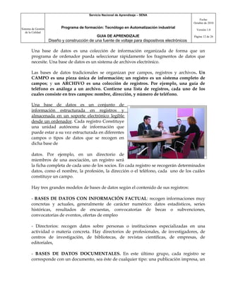 Servicio Nacional de Aprendizaje – SENA
                                                                                                         Fecha:
                                                                                                     Octubre de 2010

Sistema de Gestión          Programa de formación: Tecnólogo en Automatización industrial
                                                                                                       Versión 1.0
   de la Calidad
                                                GUIA DE APRENDIZAJE                                  Página 12 de 26
                     Diseño y construcción de una fuente de voltaje para dispositivos electrónicos

       Una base de datos es una colección de información organizada de forma que un
       programa de ordenador pueda seleccionar rápidamente los fragmentos de datos que
       necesite. Una base de datos es un sistema de archivos electrónico.

       Las bases de datos tradicionales se organizan por campos, registros y archivos. Un
       CAMPO es una pieza única de información; un registro es un sistema completo de
       campos; y un ARCHIVO es una colección de registros. Por ejemplo, una guía de
       teléfono es análoga a un archivo. Contiene una lista de registros, cada uno de los
       cuales consiste en tres campos: nombre, dirección, y número de teléfono.

       Una base de datos es un conjunto de
       información estructurada en registros y
       almacenada en un soporte electrónico legible
       desde un ordenador. Cada registro Constituye
       una unidad autónoma de información que
       puede estar a su vez estructurada en diferentes
       campos o tipos de datos que se recogen en
       dicha base de

       datos. Por ejemplo, en un directorio de
       miembros de una asociación, un registro será
       la ficha completa de cada uno de los socios. En cada registro se recogerán determinados
       datos, como el nombre, la profesión, la dirección o el teléfono, cada uno de los cuáles
       constituye un campo.

       Hay tres grandes modelos de bases de datos según el contenido de sus registros:

       - BASES DE DATOS CON INFORMACIÓN FACTUAL: recogen informaciones muy
       concretas y actuales, generalmente de carácter numérico: datos estadísticos, series
       históricas, resultados de encuestas, convocatorias de becas o subvenciones,
       convocatorias de eventos, ofertas de empleo

       - Directorios: recogen datos sobre personas o instituciones especializadas en una
       actividad o materia concreta. Hay directorios de profesionales, de investigadores, de
       centros de investigación, de bibliotecas, de revistas científicas, de empresas, de
       editoriales,

       - BASES DE DATOS DOCUMENTALES. En este último grupo, cada registro se
       corresponde con un documento, sea éste de cualquier tipo: una publicación impresa, un
 