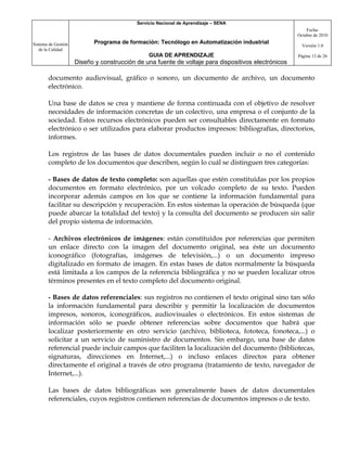 Servicio Nacional de Aprendizaje – SENA
                                                                                                         Fecha:
                                                                                                     Octubre de 2010

Sistema de Gestión          Programa de formación: Tecnólogo en Automatización industrial
                                                                                                       Versión 1.0
   de la Calidad
                                                GUIA DE APRENDIZAJE                                  Página 13 de 26
                     Diseño y construcción de una fuente de voltaje para dispositivos electrónicos

       documento audiovisual, gráfico o sonoro, un documento de archivo, un documento
       electrónico.

       Una base de datos se crea y mantiene de forma continuada con el objetivo de resolver
       necesidades de información concretas de un colectivo, una empresa o el conjunto de la
       sociedad. Estos recursos electrónicos pueden ser consultables directamente en formato
       electrónico o ser utilizados para elaborar productos impresos: bibliografías, directorios,
       informes.

       Los registros de las bases de datos documentales pueden incluir o no el contenido
       completo de los documentos que describen, según lo cuál se distinguen tres categorías:

       - Bases de datos de texto completo: son aquellas que estén constituidas por los propios
       documentos en formato electrónico, por un volcado completo de su texto. Pueden
       incorporar además campos en los que se contiene la información fundamental para
       facilitar su descripción y recuperación. En estos sistemas la operación de búsqueda (que
       puede abarcar la totalidad del texto) y la consulta del documento se producen sin salir
       del propio sistema de información.

       - Archivos electrónicos de imágenes: están constituidos por referencias que permiten
       un enlace directo con la imagen del documento original, sea éste un documento
       iconográfico (fotografías, imágenes de televisión,...) o un documento impreso
       digitalizado en formato de imagen. En estas bases de datos normalmente la búsqueda
       está limitada a los campos de la referencia bibliográfica y no se pueden localizar otros
       términos presentes en el texto completo del documento original.

       - Bases de datos referenciales: sus registros no contienen el texto original sino tan sólo
       la información fundamental para describir y permitir la localización de documentos
       impresos, sonoros, iconográficos, audiovisuales o electrónicos. En estos sistemas de
       información sólo se puede obtener referencias sobre documentos que habrá que
       localizar posteriormente en otro servicio (archivo, biblioteca, fototeca, fonoteca,...) o
       solicitar a un servicio de suministro de documentos. Sin embargo, una base de datos
       referencial puede incluir campos que faciliten la localización del documento (bibliotecas,
       signaturas, direcciones en Internet,...) o incluso enlaces directos para obtener
       directamente el original a través de otro programa (tratamiento de texto, navegador de
       Internet,...).

       Las bases de datos bibliográficas son generalmente bases de datos documentales
       referenciales, cuyos registros contienen referencias de documentos impresos o de texto.
 