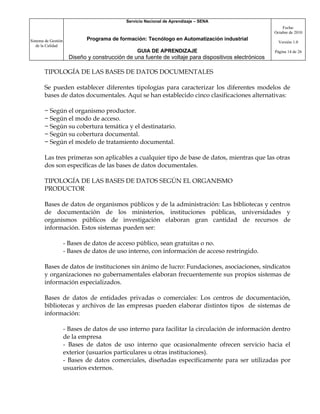 Servicio Nacional de Aprendizaje – SENA
                                                                                                           Fecha:
                                                                                                       Octubre de 2010

Sistema de Gestión            Programa de formación: Tecnólogo en Automatización industrial
                                                                                                         Versión 1.0
   de la Calidad
                                                  GUIA DE APRENDIZAJE                                  Página 14 de 26
                       Diseño y construcción de una fuente de voltaje para dispositivos electrónicos

       TIPOLOGÍA DE LAS BASES DE DATOS DOCUMENTALES

       Se pueden establecer diferentes tipologías para caracterizar los diferentes modelos de
       bases de datos documentales. Aquí se han establecido cinco clasificaciones alternativas:

       − Según el organismo productor.
       − Según el modo de acceso.
       − Según su cobertura temática y el destinatario.
       − Según su cobertura documental.
       − Según el modelo de tratamiento documental.

       Las tres primeras son aplicables a cualquier tipo de base de datos, mientras que las otras
       dos son específicas de las bases de datos documentales.

       TIPOLOGÍA DE LAS BASES DE DATOS SEGÚN EL ORGANISMO
       PRODUCTOR

       Bases de datos de organismos públicos y de la administración: Las bibliotecas y centros
       de documentación de los ministerios, instituciones públicas, universidades y
       organismos públicos de investigación elaboran gran cantidad de recursos de
       información. Estos sistemas pueden ser:

                     - Bases de datos de acceso público, sean gratuitas o no.
                     - Bases de datos de uso interno, con información de acceso restringido.

       Bases de datos de instituciones sin ánimo de lucro: Fundaciones, asociaciones, sindicatos
       y organizaciones no gubernamentales elaboran frecuentemente sus propios sistemas de
       información especializados.

       Bases de datos de entidades privadas o comerciales: Los centros de documentación,
       bibliotecas y archivos de las empresas pueden elaborar distintos tipos de sistemas de
       información:

                     - Bases de datos de uso interno para facilitar la circulación de información dentro
                     de la empresa
                     - Bases de datos de uso interno que ocasionalmente ofrecen servicio hacia el
                     exterior (usuarios particulares u otras instituciones).
                     - Bases de datos comerciales, diseñadas específicamente para ser utilizadas por
                     usuarios externos.
 