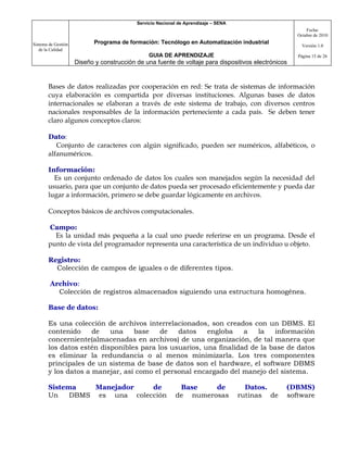 Servicio Nacional de Aprendizaje – SENA
                                                                                                         Fecha:
                                                                                                     Octubre de 2010

Sistema de Gestión          Programa de formación: Tecnólogo en Automatización industrial
                                                                                                       Versión 1.0
   de la Calidad
                                                GUIA DE APRENDIZAJE                                  Página 15 de 26
                     Diseño y construcción de una fuente de voltaje para dispositivos electrónicos


       Bases de datos realizadas por cooperación en red: Se trata de sistemas de información
       cuya elaboración es compartida por diversas instituciones. Algunas bases de datos
       internacionales se elaboran a través de este sistema de trabajo, con diversos centros
       nacionales responsables de la información perteneciente a cada país. Se deben tener
       claro algunos conceptos claros:

       Dato:
          Conjunto de caracteres con algún significado, pueden ser numéricos, alfabéticos, o
       alfanuméricos.

       Información:
         Es un conjunto ordenado de datos los cuales son manejados según la necesidad del
       usuario, para que un conjunto de datos pueda ser procesado eficientemente y pueda dar
       lugar a información, primero se debe guardar lógicamente en archivos.

       Conceptos básicos de archivos computacionales.

       Campo:
         Es la unidad más pequeña a la cual uno puede referirse en un programa. Desde el
       punto de vista del programador representa una característica de un individuo u objeto.

       Registro:
         Colección de campos de iguales o de diferentes tipos.

        Archivo:
          Colección de registros almacenados siguiendo una estructura homogénea.

       Base de datos:

       Es una colección de archivos interrelacionados, son creados con un DBMS. El
       contenido     de   una    base    de   datos    engloba    a   la   información
       concerniente(almacenadas en archivos) de una organización, de tal manera que
       los datos estén disponibles para los usuarios, una finalidad de la base de datos
       es eliminar la redundancia o al menos minimizarla. Los tres componentes
       principales de un sistema de base de datos son el hardware, el software DBMS
       y los datos a manejar, así como el personal encargado del manejo del sistema.

       Sistema    Manejador   de                            Base    de                 Datos.     (DBMS)
       Un    DBMS es una colección                         de numerosas              rutinas de   software
 