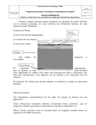 Servicio Nacional de Aprendizaje – SENA
                                                                                                              Fecha:
                                                                                                          Octubre de 2010

Sistema de Gestión            Programa de formación: Tecnólogo en Automatización industrial
                                                                                                                Versión 1.0
   de la Calidad
                                                  GUIA DE APRENDIZAJE                                         Página 17 de 26
                      Diseño y construcción de una fuente de voltaje para dispositivos electrónicos

             Permite realizar muchas tareas mediante las opciones de menú ofrecido
       en la ventana principal, la cual contiene los elementos básicos de una
       aplicación para Windows:

       La barra de Título.
                                                                                         Barra de
                                                                                         herramientas
       La barra de menús desplegables.

       La ventana de los objetos.
                                                                     Barra de título   Barra de menús
                                              Menú Control
       La barra de estado.



        Ventana

             Las tablas,               los                                                        registros         y
       los campos.


                     Barra de Estado
       El      conjunto      de                                       información
       que se guarda es una                                           base de datos
       esta organizada en tablas. Una tabla esta formada por filas y columnas. Las
       filas son equivalentes a los registros de un archivo y las columnas son los
       campos.

       El conjunto de valores que puede adoptar un atributo o campo se denomina
       dominio.



       Tipos de Campos.

       Las principales características de los tipos de campo en Access son las
       siguientes:

       Texto: Almacenan cualquier carácter, incluyendo letras, números                                  que no
       requieren realizar operaciones matemáticas, símbolos especiales, etc.

       Memo: Puede contener texto en formato libre, de longitud variable hasta un
       máximo de 64,000 caracteres.
 