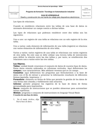 Servicio Nacional de Aprendizaje – SENA
                                                                                                         Fecha:
                                                                                                     Octubre de 2010

Sistema de Gestión          Programa de formación: Tecnólogo en Automatización industrial
                                                                                                       Versión 1.0
   de la Calidad
                                                GUIA DE APRENDIZAJE                                  Página 19 de 26
                     Diseño y construcción de una fuente de voltaje para dispositivos electrónicos

       Los tipos de relaciones.

       Cuando se establecen relaciones entre las tablas de una base de datos es
       necesario determinar un campo común a dichas tablas.

       Los tipos de relaciones que podemos establecer entre dos tablas son los
       siguientes:

       Uno a uno: un registro de una tabla se relaciona con un solo registro de la otra
       tabla.

       Uno a varios: cada elemento de información de una tabla (registro) se relaciona
       con varios elementos de información de otra tabla.

       Varios a varios: varios registros de una tabla se relacionan con varios registros
       de otra tabla. En este caso se debe utilizar una tercera tabla de intersección
       para definir la relación entre las dos tablas y, por tanto, se establecerán dos
       relaciones uno a varios entre las tres tablas.

       Los Objetos.
       Tablas: unidad donde crearemos el conjunto de datos de nuestra base de datos.
       Estos datos estarán ordenados en columnas verticales. Aquí definiremos los
       campos y sus características. Más adelante veremos qué es un campo.
       Consultas: aquí definiremos las preguntas que formularemos a la base de
       datos con el fin de extraer y presentar la información resultante de diferentes
       formas (pantalla, impresora...)
       Formulario: elemento en forma de ficha que permite la gestión de los datos de
       una forma más cómoda y visiblemente más atractiva.
       Informe: permite preparar los registros de la base de datos de forma
       personalizada para imprimirlos.
       Macro: conjunto de instrucciones que se pueden almacenar para automatizar
       tareas repetitivas.
       Módulo: programa o conjunto de instrucciones en lenguaje Visual Basic
       Creación de una base de datos.

       1.     En el menú Archivo, elija
             Nueva base de datos.
 