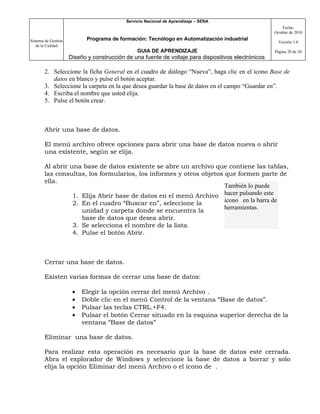 Servicio Nacional de Aprendizaje – SENA
                                                                                                         Fecha:
                                                                                                     Octubre de 2010

Sistema de Gestión          Programa de formación: Tecnólogo en Automatización industrial
                                                                                                       Versión 1.0
   de la Calidad
                                                GUIA DE APRENDIZAJE                                  Página 20 de 26
                     Diseño y construcción de una fuente de voltaje para dispositivos electrónicos

       2. Seleccione la ficha General en el cuadro de diálogo “Nueva”, haga clic en el icono Base de
          datos en blanco y pulse el botón aceptar.
       3. Seleccione la carpeta en la que desea guardar la base de datos en el campo “Guardar en”.
       4. Escriba el nombre que usted elija.
       5. Pulse el botón crear.



       Abrir una base de datos.

       El menú archivo ofrece opciones para abrir una base de datos nueva o abrir
       una existente, según se elija.

       Al abrir una base de datos existente se abre un archivo que contiene las tablas,
       las consultas, los formularios, los informes y otros objetos que formen parte de
       ella.
                                                                    También lo puede
                 1. Elija Abrir base de datos en el menú Archivo hacer pulsando este
                 2. En el cuadro “Buscar en”, seleccione la         icono en la barra de
                                                                    herramientas.
                    unidad y carpeta donde se encuentra la
                    base de datos que desea abrir.
                 3. Se selecciona el nombre de la lista.
                 4. Pulse el botón Abrir.



       Cerrar una base de datos.

       Existen varias formas de cerrar una base de datos:

                      •   Elegir la opción cerrar del menú Archivo .
                      •   Doble clic en el menú Control de la ventana “Base de datos”.
                      •   Pulsar las teclas CTRL.+F4.
                      •   Pulsar el botón Cerrar situado en la esquina superior derecha de la
                          ventana “Base de datos”

       Eliminar una base de datos.

       Para realizar esta operación es necesario que la base de datos esté cerrada.
       Abra el explorador de Windows y seleccione la base de datos a borrar y solo
       elija la opción Eliminar del menú Archivo o el icono de .
 