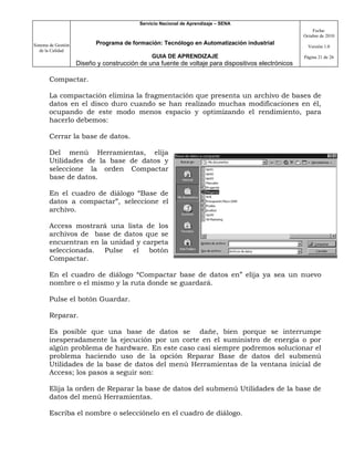 Servicio Nacional de Aprendizaje – SENA
                                                                                                         Fecha:
                                                                                                     Octubre de 2010

Sistema de Gestión          Programa de formación: Tecnólogo en Automatización industrial
                                                                                                       Versión 1.0
   de la Calidad
                                                GUIA DE APRENDIZAJE                                  Página 21 de 26
                     Diseño y construcción de una fuente de voltaje para dispositivos electrónicos

       Compactar.

       La compactación elimina la fragmentación que presenta un archivo de bases de
       datos en el disco duro cuando se han realizado muchas modificaciones en él,
       ocupando de este modo menos espacio y optimizando el rendimiento, para
       hacerlo debemos:

       Cerrar la base de datos.

       Del menú Herramientas, elija
       Utilidades de la base de datos y
       seleccione la orden Compactar
       base de datos.

       En el cuadro de diálogo “Base de
       datos a compactar”, seleccione el
       archivo.

       Access mostrará una lista de los
       archivos de base de datos que se
       encuentran en la unidad y carpeta
       seleccionada. Pulse el botón
       Compactar.

       En el cuadro de diálogo “Compactar base de datos en” elija ya sea un nuevo
       nombre o el mismo y la ruta donde se guardará.

       Pulse el botón Guardar.

       Reparar.

       Es posible que una base de datos se dañe, bien porque se interrumpe
       inesperadamente la ejecución por un corte en el suministro de energía o por
       algún problema de hardware. En este caso casi siempre podremos solucionar el
       problema haciendo uso de la opción Reparar Base de datos del submenú
       Utilidades de la base de datos del menú Herramientas de la ventana inicial de
       Access; los pasos a seguir son:

       Elija la orden de Reparar la base de datos del submenú Utilidades de la base de
       datos del menú Herramientas.

       Escriba el nombre o selecciónelo en el cuadro de diálogo.
 