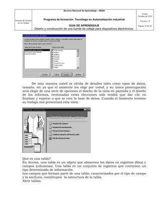 Servicio Nacional de Aprendizaje – SENA
                                                                                                         Fecha:
                                                                                                     Octubre de 2010

Sistema de Gestión          Programa de formación: Tecnólogo en Automatización industrial
                                                                                                       Versión 1.0
   de la Calidad
                                                GUIA DE APRENDIZAJE                                  Página 23 de 26
                     Diseño y construcción de una fuente de voltaje para dispositivos electrónicos




              De esta manera usted se olvida de detalles tales como tipos de datos,
       tamaño, etc ya que el asistente los elige por usted, y su única preocupación
       será elegir de una serie de opciones el diseño de la vista en pantalla y el diseño
       de los informes, terminadas estas elecciones solo tendrá que dar clic en
       finalizar y esperar a que se cree la base de datos. Cuando el Asistente termine
       su trabajo nos presentará esta vista:




       Qué es una tabla?
       En Access, una tabla es un objeto que almacena los datos en registros (filas) y
       campos (columnas). Una tabla es un conjunto de registros que contienen un
       tipo determinado de información.
       Los campos que forman parte de una tabla, caracterizados por el tipo de campo
       y la anchura, constituyen la estructura de la tabla.
       Abrir tablas.
 