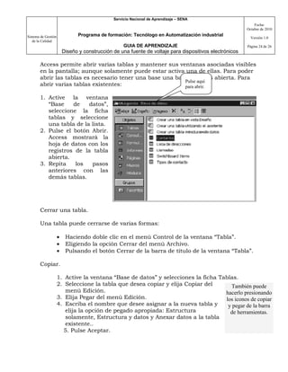 Servicio Nacional de Aprendizaje – SENA
                                                                                                             Fecha:
                                                                                                         Octubre de 2010

Sistema de Gestión              Programa de formación: Tecnólogo en Automatización industrial
                                                                                                           Versión 1.0
   de la Calidad
                                                    GUIA DE APRENDIZAJE                                  Página 24 de 26
                         Diseño y construcción de una fuente de voltaje para dispositivos electrónicos

       Access permite abrir varias tablas y mantener sus ventanas asociadas visibles
       en la pantalla; aunque solamente puede estar activa una de ellas. Para poder
       abrir las tablas es necesario tener una base una base de datos abierta. Para
                                                           Pulse aquí
       abrir varias tablas existentes:                     para abrir.

       1. Active la ventana
          “Base    de    datos”,
          seleccione la ficha
          tablas y seleccione
          una tabla de la lista.
       2. Pulse el botón Abrir.
          Access mostrará la
          hoja de datos con los
          registros de la tabla
          abierta.
       3. Repita    los   pasos
          anteriores con las
          demás tablas.




       Cerrar una tabla.

       Una tabla puede cerrarse de varias formas:

                     •    Haciendo doble clic en el menú Control de la ventana “Tabla”.
                     •    Eligiendo la opción Cerrar del menú Archivo.
                     •    Pulsando el botón Cerrar de la barra de título de la ventana “Tabla”.

       Copiar.

                     1. Active la ventana “Base de datos” y selecciones la ficha Tablas.
                     2. Seleccione la tabla que desea copiar y elija Copiar del       También puede
                        menú Edición.                                              hacerlo presionando
                     3. Elija Pegar del menú Edición.                              los iconos de copiar
                     4. Escriba el nombre que desee asignar a la nueva tabla y      y pegar de la barra
                        elija la opción de pegado apropiada: Estructura              de herramientas.
                        solamente, Estructura y datos y Anexar datos a la tabla
                        existente..
                       5. Pulse Aceptar.
 