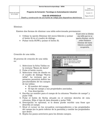 Servicio Nacional de Aprendizaje – SENA
                                                                                                          Fecha:
                                                                                                      Octubre de 2010

Sistema de Gestión           Programa de formación: Tecnólogo en Automatización industrial
                                                                                                        Versión 1.0
   de la Calidad
                                                 GUIA DE APRENDIZAJE                                  Página 25 de 26
                      Diseño y construcción de una fuente de voltaje para dispositivos electrónicos




       Eliminar.

            Existen dos formas de eliminar una tabla seleccionada previamente:
                                                                         Si por error se elimina
               • Utilizar la opción Eliminar del menú Edición y pulsar    una tabla que no se
                  el botón Sí en el cuadro de diálogo.                   quería eliminar, con la
               • Pulsar tecla SUPR y pulsar el botón Sí.                     orden Deshacer
                                                                           Eliminar del menú
                                                                           Edición es posible
                                                                               recuperarla.


       Creación de una tabla.

       El proceso de creación de una tabla
       es:

                     1. Seleccione la ficha Tablas en
                        la ventana “Bases de datos”.
                     2. Pulse el botón nuevo.
                     3. Seleccione vista de diseño en
                        el cuadro de diálogo “Nueva
                        tabla”. La ventana que se
                        presenta permitirá definir las
                        peculiaridades de los campos
                        de las tablas:
                            • El nombre del campo.
                            • El tipo de campo y sus propiedades asociadas.
                            • Una descripción.
                     4. Escriba un nombre para el campo de la columna “Nombre de campo” y
                        pulse TAB.
                     5. Pulse el botón de flecha situado en el extremo derecho de esta
                        columna, Elija el tipo de dato deseado y pulse TAB.
                     6. Descripción es opcional, si lo desea puede escribir una frase que
                        describa al campo.
                     7. Situé el cursor en los recuadros correspondientes a las propiedades
                        del campo (en la parte inferior de la pantalla) y cambie las propiedades
                        que desee.
                     8. Repita los pasos anteriores para los demás campos.
 