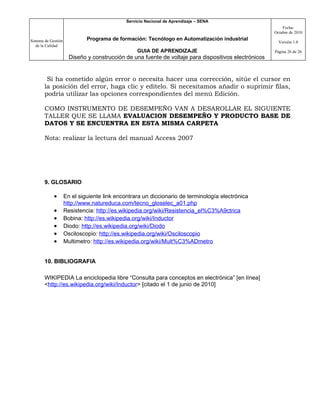 Servicio Nacional de Aprendizaje – SENA
                                                                                                           Fecha:
                                                                                                       Octubre de 2010

Sistema de Gestión            Programa de formación: Tecnólogo en Automatización industrial
                                                                                                         Versión 1.0
   de la Calidad
                                                   GUIA DE APRENDIZAJE                                 Página 26 de 26
                       Diseño y construcción de una fuente de voltaje para dispositivos electrónicos


        Si ha cometido algún error o necesita hacer una corrección, sitúe el cursor en
       la posición del error, haga clic y edítelo. Si necesitamos añadir o suprimir filas,
       podría utilizar las opciones correspondientes del menú Edición.

       COMO INSTRUMENTO DE DESEMPEÑO VAN A DESAROLLAR EL SIGUIENTE
       TALLER QUE SE LLAMA EVALUACION DESEMPEÑO Y PRODUCTO BASE DE
       DATOS Y SE ENCUENTRA EN ESTA MISMA CARPETA

       Nota: realizar la lectura del manual Access 2007




       9. GLOSARIO

             •       En el siguiente link encontrara un diccionario de terminología electrónica
                     http://www.natureduca.com/tecno_gloselec_a01.php
             •       Resistencia: http://es.wikipedia.org/wiki/Resistencia_el%C3%A9ctrica
             •       Bobina: http://es.wikipedia.org/wiki/Inductor
             •       Diodo: http://es.wikipedia.org/wiki/Diodo
             •       Osciloscopio: http://es.wikipedia.org/wiki/Osciloscopio
             •       Multimetro: http://es.wikipedia.org/wiki/Mult%C3%ADmetro


       10. BIBLIOGRAFIA

       WIKIPEDIA La enciclopedia libre “Consulta para conceptos en electrónica” [en línea]
       <http://es.wikipedia.org/wiki/Inductor> [citado el 1 de junio de 2010]
 