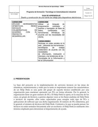 Servicio Nacional de Aprendizaje – SENA
                                                                                                         Fecha:
                                                                                                     Octubre de 2010

Sistema de Gestión          Programa de formación: Tecnólogo en Automatización industrial
                                                                                                       Versión 1.0
   de la Calidad
                                                GUIA DE APRENDIZAJE                                  Página 5 de 26
                     Diseño y construcción de una fuente de voltaje para dispositivos electrónicos

     220501900                            220501900
     APLICAR   HERRAMIENTAS               Utilizar  un     lenguaje   de
     OFIMÁTICAS,      REDES               programación     orientado   a
     SOCIALES             Y               eventos y manejador de Base de
     COLABORATIVAS       DE               Datos,     combinados      con
     ACUERDO      CON    EL               herramientas   Ofimáticas   de
     PROYECTO             A               acuerdo con las necesidades del
     DESARROLLAR.                         cliente.

                                          22050190002
                                          Participar en redes sociales en la
                                          web , utilizando las herramientas
                                          tecnológicas       de      trabajo
                                          colaborativo de acuerdo con las
                                          necesidades
                                          de información, motivación e
                                          intereses y las tendencias de las
                                          Tecnologías de la Información y
                                          de la Comunicación




       2. PRESENTACION


       La base del proyecto es la implementación de servicios técnicos en las áreas de
       ofimáticas, mantenimiento y redes por lo tanto es importante conocer las características
       de un Help Desk es una parte del grupo de soporte técnico establecido por una
       organización para mantener operando sus PCs en forma eficiente. Por lo general, la
       organización tiene un gran número de PCs. El Help Desk lo opera, en la mayoría de los
       casos, un grupo de técnicos a quienes algunas veces se les llama analistas de Help Desk
       o técnicos de soporte; ellos están capacitados para arreglar todo tipo de PCs y
       aplicaciones de software que usa dicha organización. El número de PCs determina, por
       lo general, el número de técnicos del Help Desk. Contrario a lo que se pueda pensar, los
       técnicos no están sentados físicamente ante un escritorio: el Help Desk es realmente otro
       término empleado para denominar al departamento de ayuda.
 