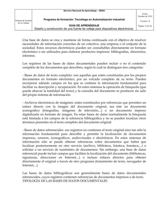 Servicio Nacional de Aprendizaje – SENA
                                                                                                         Fecha:
                                                                                                     Octubre de 2010

Sistema de Gestión          Programa de formación: Tecnólogo en Automatización industrial
                                                                                                       Versión 1.0
   de la Calidad
                                                GUIA DE APRENDIZAJE                                  Página 13 de 26
                     Diseño y construcción de una fuente de voltaje para dispositivos electrónicos


       Una base de datos se crea y mantiene de forma continuada con el objetivo de resolver
       necesidades de información concretas de un colectivo, una empresa o el conjunto de la
       sociedad. Estos recursos electrónicos pueden ser consultables directamente en formato
       electrónico o ser utilizados para elaborar productos impresos: bibliografías, directorios,
       informes.

       Los registros de las bases de datos documentales pueden incluir o no el contenido
       completo de los documentos que describen, según lo cuál se distinguen tres categorías:

       - Bases de datos de texto completo: son aquellas que estén constituidas por los propios
       documentos en formato electrónico, por un volcado completo de su texto. Pueden
       incorporar además campos en los que se contiene la información fundamental para
       facilitar su descripción y recuperación. En estos sistemas la operación de búsqueda (que
       puede abarcar la totalidad del texto) y la consulta del documento se producen sin salir
       del propio sistema de información.

       - Archivos electrónicos de imágenes: están constituidos por referencias que permiten un
       enlace directo con la imagen del documento original, sea éste un documento
       iconográfico (fotografías, imágenes de televisión,...) o un documento impreso
       digitalizado en formato de imagen. En estas bases de datos normalmente la búsqueda
       está limitada a los campos de la referencia bibliográfica y no se pueden localizar otros
       términos presentes en el texto completo del documento original.

       - Bases de datos referenciales: sus registros no contienen el texto original sino tan sólo la
       información fundamental para describir y permitir la localización de documentos
       impresos, sonoros, iconográficos, audiovisuales o electrónicos. En estos sistemas de
       información sólo se puede obtener referencias sobre documentos que habrá que
       localizar posteriormente en otro servicio (archivo, biblioteca, fototeca, fonoteca,...) o
       solicitar a un servicio de suministro de documentos. Sin embargo, una base de datos
       referencial puede incluir campos que faciliten la localización del documento (bibliotecas,
       signaturas, direcciones en Internet,...) o incluso enlaces directos para obtener
       directamente el original a través de otro programa (tratamiento de texto, navegador de
       Internet,...).

       Las bases de datos bibliográficas son generalmente bases de datos documentales
       referenciales, cuyos registros contienen referencias de documentos impresos o de texto.
       TIPOLOGÍA DE LAS BASES DE DATOS DOCUMENTALES
 