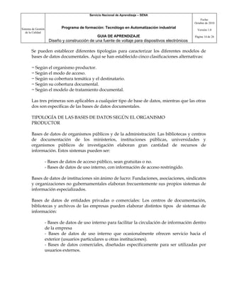 Servicio Nacional de Aprendizaje – SENA
                                                                                                           Fecha:
                                                                                                       Octubre de 2010

Sistema de Gestión            Programa de formación: Tecnólogo en Automatización industrial
                                                                                                         Versión 1.0
   de la Calidad
                                                  GUIA DE APRENDIZAJE                                  Página 14 de 26
                       Diseño y construcción de una fuente de voltaje para dispositivos electrónicos

       Se pueden establecer diferentes tipologías para caracterizar los diferentes modelos de
       bases de datos documentales. Aquí se han establecido cinco clasificaciones alternativas:

       − Según el organismo productor.
       − Según el modo de acceso.
       − Según su cobertura temática y el destinatario.
       − Según su cobertura documental.
       − Según el modelo de tratamiento documental.

       Las tres primeras son aplicables a cualquier tipo de base de datos, mientras que las otras
       dos son específicas de las bases de datos documentales.

       TIPOLOGÍA DE LAS BASES DE DATOS SEGÚN EL ORGANISMO
       PRODUCTOR

       Bases de datos de organismos públicos y de la administración: Las bibliotecas y centros
       de documentación de los ministerios, instituciones públicas, universidades y
       organismos públicos de investigación elaboran gran cantidad de recursos de
       información. Estos sistemas pueden ser:

                     - Bases de datos de acceso público, sean gratuitas o no.
                     - Bases de datos de uso interno, con información de acceso restringido.

       Bases de datos de instituciones sin ánimo de lucro: Fundaciones, asociaciones, sindicatos
       y organizaciones no gubernamentales elaboran frecuentemente sus propios sistemas de
       información especializados.

       Bases de datos de entidades privadas o comerciales: Los centros de documentación,
       bibliotecas y archivos de las empresas pueden elaborar distintos tipos de sistemas de
       información:

                     - Bases de datos de uso interno para facilitar la circulación de información dentro
                     de la empresa
                     - Bases de datos de uso interno que ocasionalmente ofrecen servicio hacia el
                     exterior (usuarios particulares u otras instituciones).
                     - Bases de datos comerciales, diseñadas específicamente para ser utilizadas por
                     usuarios externos.
 