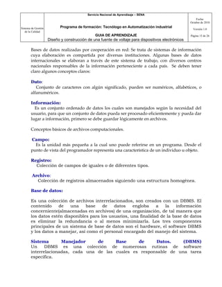 Servicio Nacional de Aprendizaje – SENA
                                                                                                         Fecha:
                                                                                                     Octubre de 2010

Sistema de Gestión          Programa de formación: Tecnólogo en Automatización industrial
                                                                                                       Versión 1.0
   de la Calidad
                                                GUIA DE APRENDIZAJE                                  Página 15 de 26
                     Diseño y construcción de una fuente de voltaje para dispositivos electrónicos

       Bases de datos realizadas por cooperación en red: Se trata de sistemas de información
       cuya elaboración es compartida por diversas instituciones. Algunas bases de datos
       internacionales se elaboran a través de este sistema de trabajo, con diversos centros
       nacionales responsables de la información perteneciente a cada país. Se deben tener
       claro algunos conceptos claros:

       Dato:
          Conjunto de caracteres con algún significado, pueden ser numéricos, alfabéticos, o
       alfanuméricos.

       Información:
         Es un conjunto ordenado de datos los cuales son manejados según la necesidad del
       usuario, para que un conjunto de datos pueda ser procesado eficientemente y pueda dar
       lugar a información, primero se debe guardar lógicamente en archivos.

       Conceptos básicos de archivos computacionales.

       Campo:
         Es la unidad más pequeña a la cual uno puede referirse en un programa. Desde el
       punto de vista del programador representa una característica de un individuo u objeto.

       Registro:
         Colección de campos de iguales o de diferentes tipos.

        Archivo:
          Colección de registros almacenados siguiendo una estructura homogénea.

       Base de datos:

       Es una colección de archivos interrelacionados, son creados con un DBMS. El
       contenido     de   una    base    de   datos    engloba    a   la   información
       concerniente(almacenadas en archivos) de una organización, de tal manera que
       los datos estén disponibles para los usuarios, una finalidad de la base de datos
       es eliminar la redundancia o al menos minimizarla. Los tres componentes
       principales de un sistema de base de datos son el hardware, el software DBMS
       y los datos a manejar, así como el personal encargado del manejo del sistema.

       Sistema       Manejador     de     Base     de     Datos.     (DBMS)
       Un     DBMS es una colección de numerosas rutinas de software
       interrelacionadas, cada una de las cuales es responsable de una tarea
       específica.
 