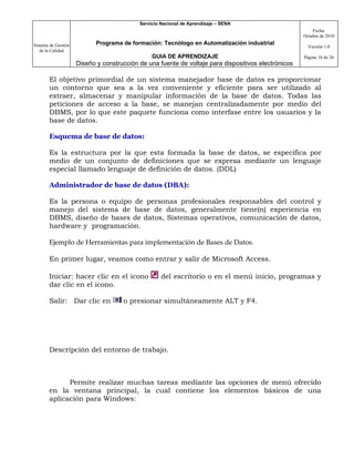 Servicio Nacional de Aprendizaje – SENA
                                                                                                         Fecha:
                                                                                                     Octubre de 2010

Sistema de Gestión          Programa de formación: Tecnólogo en Automatización industrial
                                                                                                       Versión 1.0
   de la Calidad
                                                GUIA DE APRENDIZAJE                                  Página 16 de 26
                     Diseño y construcción de una fuente de voltaje para dispositivos electrónicos

       El objetivo primordial de un sistema manejador base de datos es proporcionar
       un contorno que sea a la vez conveniente y eficiente para ser utilizado al
       extraer, almacenar y manipular información de la base de datos. Todas las
       peticiones de acceso a la base, se manejan centralizadamente por medio del
       DBMS, por lo que este paquete funciona como interfase entre los usuarios y la
       base de datos.

       Esquema de base de datos:

       Es la estructura por la que esta formada la base de datos, se especifica por
       medio de un conjunto de definiciones que se expresa mediante un lenguaje
       especial llamado lenguaje de definición de datos. (DDL)

       Administrador de base de datos (DBA):

       Es la persona o equipo de personas profesionales responsables del control y
       manejo del sistema de base de datos, generalmente tiene(n) experiencia en
       DBMS, diseño de bases de datos, Sistemas operativos, comunicación de datos,
       hardware y programación.

       Ejemplo de Herramientas para implementación de Bases de Datos.

       En primer lugar, veamos como entrar y salir de Microsoft Access.

       Iniciar: hacer clic en el icono              del escritorio o en el menú inicio, programas y
       dar clic en el icono.

       Salir: Dar clic en            o presionar simultáneamente ALT y F4.




       Descripción del entorno de trabajo.



             Permite realizar muchas tareas mediante las opciones de menú ofrecido
       en la ventana principal, la cual contiene los elementos básicos de una
       aplicación para Windows:
 