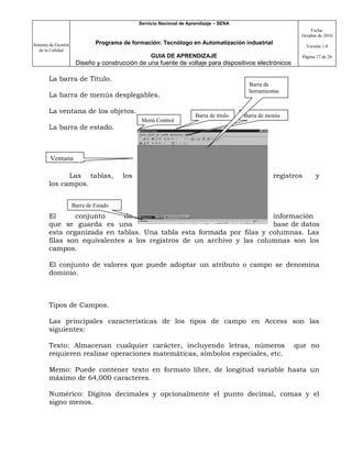 Servicio Nacional de Aprendizaje – SENA
                                                                                                              Fecha:
                                                                                                          Octubre de 2010

Sistema de Gestión            Programa de formación: Tecnólogo en Automatización industrial
                                                                                                                Versión 1.0
   de la Calidad
                                                  GUIA DE APRENDIZAJE                                         Página 17 de 26
                      Diseño y construcción de una fuente de voltaje para dispositivos electrónicos

       La barra de Título.
                                                                                         Barra de
                                                                                         herramientas
       La barra de menús desplegables.

       La ventana de los objetos.
                                                                     Barra de título   Barra de menús
                                              Menú Control
       La barra de estado.



        Ventana

             Las tablas,               los                                                        registros         y
       los campos.


                     Barra de Estado
       El      conjunto      de                                       información
       que se guarda es una                                           base de datos
       esta organizada en tablas. Una tabla esta formada por filas y columnas. Las
       filas son equivalentes a los registros de un archivo y las columnas son los
       campos.

       El conjunto de valores que puede adoptar un atributo o campo se denomina
       dominio.



       Tipos de Campos.

       Las principales características de los tipos de campo en Access son las
       siguientes:

       Texto: Almacenan cualquier carácter, incluyendo letras, números                                  que no
       requieren realizar operaciones matemáticas, símbolos especiales, etc.

       Memo: Puede contener texto en formato libre, de longitud variable hasta un
       máximo de 64,000 caracteres.

       Numérico: Dígitos decimales y opcionalmente el punto decimal, comas y el
       signo menos.
 