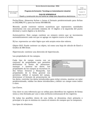 Servicio Nacional de Aprendizaje – SENA
                                                                                                         Fecha:
                                                                                                     Octubre de 2010

Sistema de Gestión          Programa de formación: Tecnólogo en Automatización industrial
                                                                                                       Versión 1.0
   de la Calidad
                                                GUIA DE APRENDIZAJE                                  Página 18 de 26
                     Diseño y construcción de una fuente de voltaje para dispositivos electrónicos

       Fecha/Hora: Almacena fechas u horas el formato predeterminado para fechas
       es DD/MM/YY y para las horas HH:MM:SS.

       Moneda: puede contener valores numéricos que representen cantidades
       monetarias con una precisión máxima de 15 dígitos a la izquierda del punto
       decimal y cuatro dígitos a la derecha.

       Autonumérico: Este campo contiene un número entero que se incrementa
       automáticamente cada vez que se agrega un registro nuevo a la tabla.

       Sí/no: representa un valor lógico que solo acepta estos dos valores.

       Objeto OLE: Puede contener un objeto, tal como una hoja de cálculo de Excel o
       Grafico de MS Draw.

       Hipervínculo: contiene una dirección de hipervínculo.

       Las propiedades de los campos.

       Cada tipo de campo cuenta con un
       conjunto de propiedades que permiten
       determinar la forma de almacenar,
       manejar o mostrar los datos. Las
       propiedades de los campos se muestran en
       dos fichas: General y Búsqueda. Las
       propiedades de la ficha general nos
       permiten: definir el tamaño del campo,
       determinar el formato de presentación de
       los datos, controlar los datos introducidos para evitar errores, mostrar un valor
       predeterminado, validar los datos introducidos y definir un campo como índice
       o clave.

       Las Claves.

       Una clave es una referencia que se utiliza para identificar los registros de forma
       única y esta formada por uno o más atributos (columnas) de los registros.

       De todas las posibles claves de una tabla, se denomina clave primaria o
       principal a la que es mínima en cuanto al número de campos que la componen.

       Los tipos de relaciones.
 