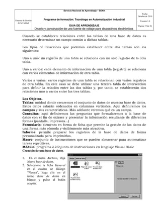 Servicio Nacional de Aprendizaje – SENA
                                                                                                         Fecha:
                                                                                                     Octubre de 2010

Sistema de Gestión          Programa de formación: Tecnólogo en Automatización industrial
                                                                                                       Versión 1.0
   de la Calidad
                                                GUIA DE APRENDIZAJE                                  Página 19 de 26
                     Diseño y construcción de una fuente de voltaje para dispositivos electrónicos

       Cuando se establecen relaciones entre las tablas de una base de datos es
       necesario determinar un campo común a dichas tablas.

       Los tipos de relaciones que podemos establecer entre dos tablas son los
       siguientes:

       Uno a uno: un registro de una tabla se relaciona con un solo registro de la otra
       tabla.

       Uno a varios: cada elemento de información de una tabla (registro) se relaciona
       con varios elementos de información de otra tabla.

       Varios a varios: varios registros de una tabla se relacionan con varios registros
       de otra tabla. En este caso se debe utilizar una tercera tabla de intersección
       para definir la relación entre las dos tablas y, por tanto, se establecerán dos
       relaciones uno a varios entre las tres tablas.

       Los Objetos.
       Tablas: unidad donde crearemos el conjunto de datos de nuestra base de datos.
       Estos datos estarán ordenados en columnas verticales. Aquí definiremos los
       campos y sus características. Más adelante veremos qué es un campo.
       Consultas: aquí definiremos las preguntas que formularemos a la base de
       datos con el fin de extraer y presentar la información resultante de diferentes
       formas (pantalla, impresora...)
       Formulario: elemento en forma de ficha que permite la gestión de los datos de
       una forma más cómoda y visiblemente más atractiva.
       Informe: permite preparar los registros de la base de datos de forma
       personalizada para imprimirlos.
       Macro: conjunto de instrucciones que se pueden almacenar para automatizar
       tareas repetitivas.
       Módulo: programa o conjunto de instrucciones en lenguaje Visual Basic
       Creación de una base de datos.

       1.   En el menú Archivo, elija
          Nueva base de datos.
       2. Seleccione la ficha General
          en el cuadro de diálogo
          “Nueva”, haga clic en el
          icono Base de datos en
          blanco y pulse el botón
          aceptar.
 