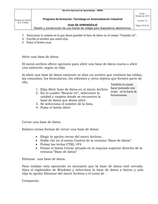 Servicio Nacional de Aprendizaje – SENA
                                                                                                         Fecha:
                                                                                                     Octubre de 2010

Sistema de Gestión          Programa de formación: Tecnólogo en Automatización industrial
                                                                                                       Versión 1.0
   de la Calidad
                                                GUIA DE APRENDIZAJE                                  Página 20 de 26
                     Diseño y construcción de una fuente de voltaje para dispositivos electrónicos

       3. Seleccione la carpeta en la que desea guardar la base de datos en el campo “Guardar en”.
       4. Escriba el nombre que usted elija.
       5. Pulse el botón crear.



       Abrir una base de datos.

       El menú archivo ofrece opciones para abrir una base de datos nueva o abrir
       una existente, según se elija.

       Al abrir una base de datos existente se abre un archivo que contiene las tablas,
       las consultas, los formularios, los informes y otros objetos que formen parte de
       ella.
                                                                    También lo puede
                 1. Elija Abrir base de datos en el menú Archivo hacer pulsando este
                 2. En el cuadro “Buscar en”, seleccione la         icono en la barra de
                                                                    herramientas.
                    unidad y carpeta donde se encuentra la
                    base de datos que desea abrir.
                 3. Se selecciona el nombre de la lista.
                 4. Pulse el botón Abrir.



       Cerrar una base de datos.

       Existen varias formas de cerrar una base de datos:

                      •   Elegir la opción cerrar del menú Archivo .
                      •   Doble clic en el menú Control de la ventana “Base de datos”.
                      •   Pulsar las teclas CTRL.+F4.
                      •   Pulsar el botón Cerrar situado en la esquina superior derecha de la
                          ventana “Base de datos”

       Eliminar una base de datos.

       Para realizar esta operación es necesario que la base de datos esté cerrada.
       Abra el explorador de Windows y seleccione la base de datos a borrar y solo
       elija la opción Eliminar del menú Archivo o el icono de .

       Compactar.
 