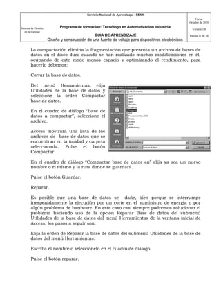 Servicio Nacional de Aprendizaje – SENA
                                                                                                         Fecha:
                                                                                                     Octubre de 2010

Sistema de Gestión          Programa de formación: Tecnólogo en Automatización industrial
                                                                                                       Versión 1.0
   de la Calidad
                                                GUIA DE APRENDIZAJE                                  Página 21 de 26
                     Diseño y construcción de una fuente de voltaje para dispositivos electrónicos

       La compactación elimina la fragmentación que presenta un archivo de bases de
       datos en el disco duro cuando se han realizado muchas modificaciones en él,
       ocupando de este modo menos espacio y optimizando el rendimiento, para
       hacerlo debemos:

       Cerrar la base de datos.

       Del menú Herramientas, elija
       Utilidades de la base de datos y
       seleccione la orden Compactar
       base de datos.

       En el cuadro de diálogo “Base de
       datos a compactar”, seleccione el
       archivo.

       Access mostrará una lista de los
       archivos de base de datos que se
       encuentran en la unidad y carpeta
       seleccionada. Pulse el botón
       Compactar.

       En el cuadro de diálogo “Compactar base de datos en” elija ya sea un nuevo
       nombre o el mismo y la ruta donde se guardará.

       Pulse el botón Guardar.

       Reparar.

       Es posible que una base de datos se dañe, bien porque se interrumpe
       inesperadamente la ejecución por un corte en el suministro de energía o por
       algún problema de hardware. En este caso casi siempre podremos solucionar el
       problema haciendo uso de la opción Reparar Base de datos del submenú
       Utilidades de la base de datos del menú Herramientas de la ventana inicial de
       Access; los pasos a seguir son:

       Elija la orden de Reparar la base de datos del submenú Utilidades de la base de
       datos del menú Herramientas.

       Escriba el nombre o selecciónelo en el cuadro de diálogo.

       Pulse el botón reparar.
 