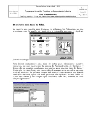 Servicio Nacional de Aprendizaje – SENA
                                                                                                         Fecha:
                                                                                                     Octubre de 2010

Sistema de Gestión          Programa de formación: Tecnólogo en Automatización industrial
                                                                                                       Versión 1.0
   de la Calidad
                                                GUIA DE APRENDIZAJE                                  Página 22 de 26
                     Diseño y construcción de una fuente de voltaje para dispositivos electrónicos




       El asistente para bases de datos.

       La manera más sencilla para trabajar, es utilizando los Asistentes, así que
       seleccionaremos la opción de asistentes y enseguida veremos el siguiente




       cuadro de diálogo:

       Para iniciar realizaremos una base de datos para administrar nuestros
       contactos, así que marquemos la opción de Administración de Contactos y
       demos clic en aceptar, escribamos un nombre para nuestra base de datos y
       demos clic en crear, luego solo es cuestión de esperar unos segundos para que
       inicie el asistente. La primera imagen del asistente nos recuerda que tipo de
       base seleccionamos y para que sirve, pasamos a la siguiente, ahí nos indica las
       tablas que creará y los campos que contendrá cada una, además de otros
       campos opcionales:
 